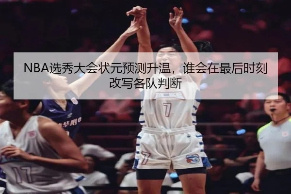 NBA选秀大会状元预测升温，谁会在最后时刻改写各队判断